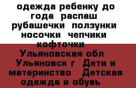 одежда ребенку до года (распаш, рубашечки, ползунки, носочки, чепчики, кофточки) - Ульяновская обл., Ульяновск г. Дети и материнство » Детская одежда и обувь   